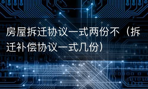 房屋拆迁协议一式两份不（拆迁补偿协议一式几份）