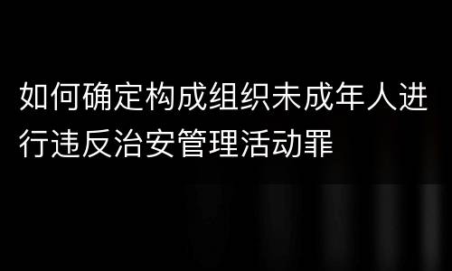 如何确定构成组织未成年人进行违反治安管理活动罪