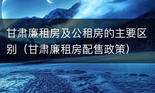 甘肃廉租房及公租房的主要区别（甘肃廉租房配售政策）