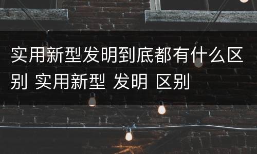 实用新型发明到底都有什么区别 实用新型 发明 区别