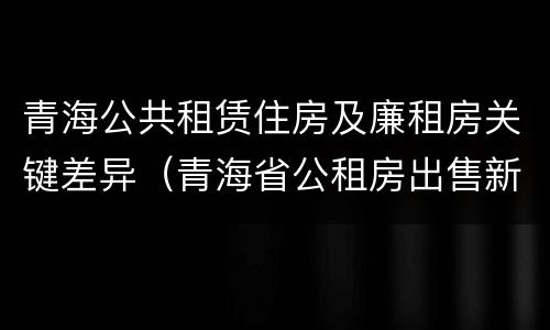 青海公共租赁住房及廉租房关键差异（青海省公租房出售新原则）