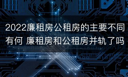 2022廉租房公租房的主要不同有何 廉租房和公租房并轨了吗