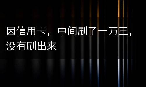 因信用卡，中间刷了一万三，没有刷出来