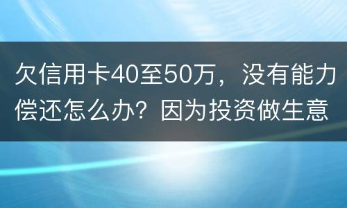 欠信用卡40至50万，没有能力偿还怎么办？因为投资做生意失败了