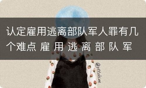 认定雇用逃离部队军人罪有几个难点 雇 用 逃 离 部 队 军 人 罪