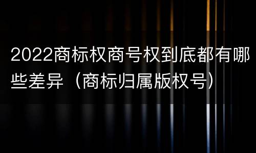 2022商标权商号权到底都有哪些差异（商标归属版权号）