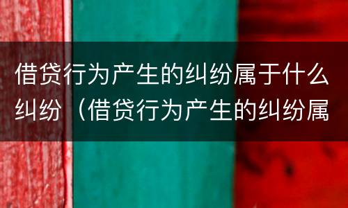 借贷行为产生的纠纷属于什么纠纷（借贷行为产生的纠纷属于什么纠纷类型）