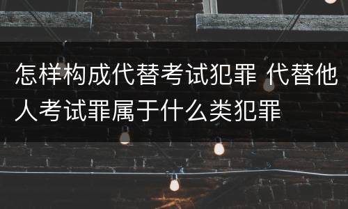 怎样构成代替考试犯罪 代替他人考试罪属于什么类犯罪