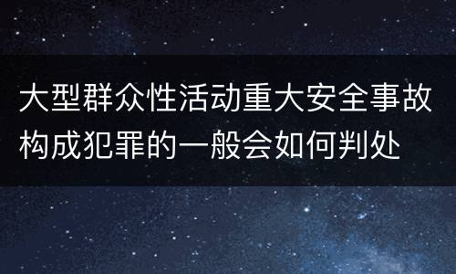 大型群众性活动重大安全事故构成犯罪的一般会如何判处