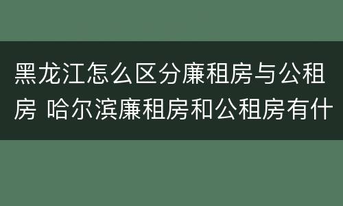 黑龙江怎么区分廉租房与公租房 哈尔滨廉租房和公租房有什么区别