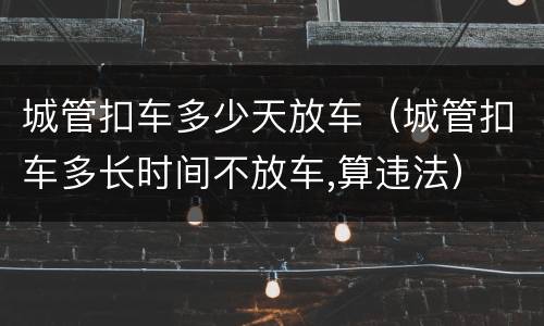 城管扣车多少天放车（城管扣车多长时间不放车,算违法）