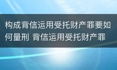 构成背信运用受托财产罪要如何量刑 背信运用受托财产罪 量刑
