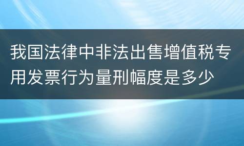我国法律中非法出售增值税专用发票行为量刑幅度是多少