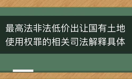 最高法非法低价出让国有土地使用权罪的相关司法解释具体是什么重要规定