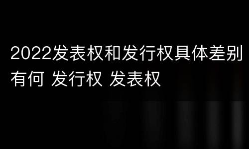 2022发表权和发行权具体差别有何 发行权 发表权