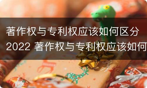 著作权与专利权应该如何区分2022 著作权与专利权应该如何区分2022版