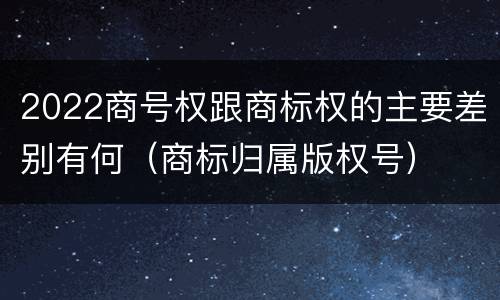 2022商号权跟商标权的主要差别有何（商标归属版权号）
