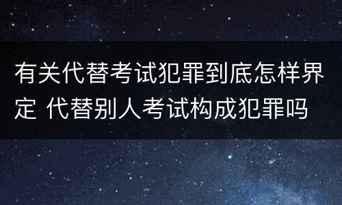 有关代替考试犯罪到底怎样界定 代替别人考试构成犯罪吗