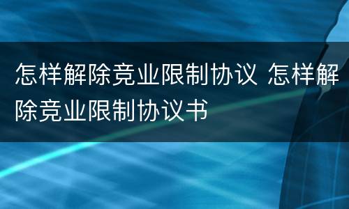 怎样解除竞业限制协议 怎样解除竞业限制协议书
