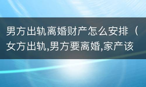 男方出轨离婚财产怎么安排（女方出轨,男方要离婚,家产该如何分）