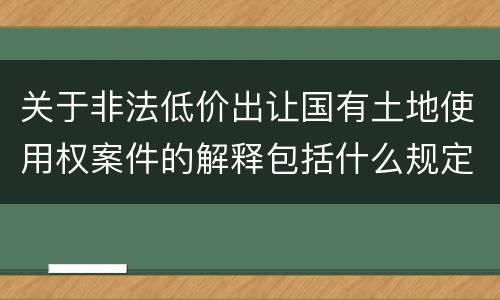 关于非法低价出让国有土地使用权案件的解释包括什么规定