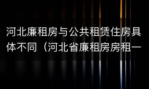 河北廉租房与公共租赁住房具体不同（河北省廉租房房租一年多少钱）