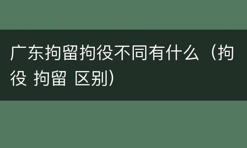 广东拘留拘役不同有什么（拘役 拘留 区别）