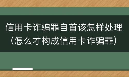 信用卡诈骗罪自首该怎样处理（怎么才构成信用卡诈骗罪）