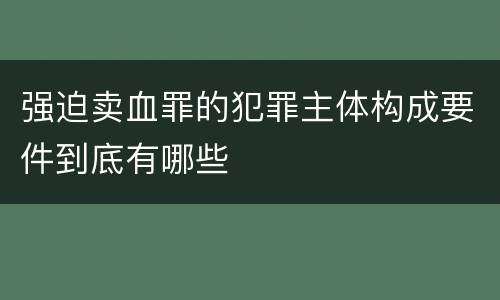 强迫卖血罪的犯罪主体构成要件到底有哪些