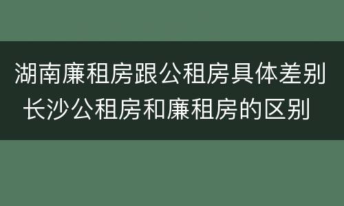 湖南廉租房跟公租房具体差别 长沙公租房和廉租房的区别