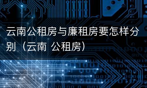 云南公租房与廉租房要怎样分别（云南 公租房）