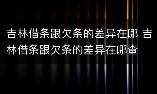 吉林借条跟欠条的差异在哪 吉林借条跟欠条的差异在哪查