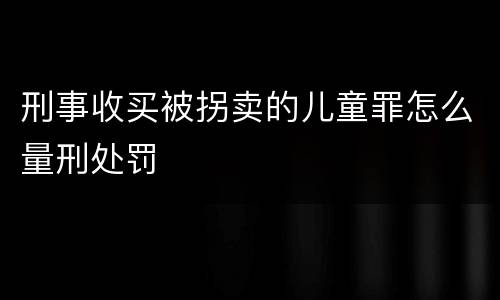 刑事收买被拐卖的儿童罪怎么量刑处罚