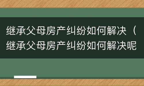 继承父母房产纠纷如何解决（继承父母房产纠纷如何解决呢）