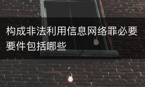 构成非法利用信息网络罪必要要件包括哪些