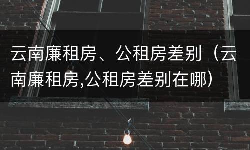 云南廉租房、公租房差别（云南廉租房,公租房差别在哪）