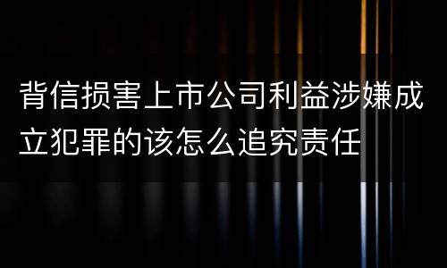 背信损害上市公司利益涉嫌成立犯罪的该怎么追究责任