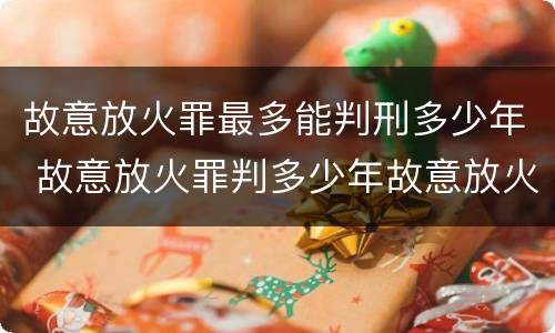 故意放火罪最多能判刑多少年 故意放火罪判多少年故意放火罪量刑标准