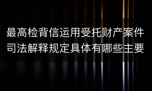 最高检背信运用受托财产案件司法解释规定具体有哪些主要内容