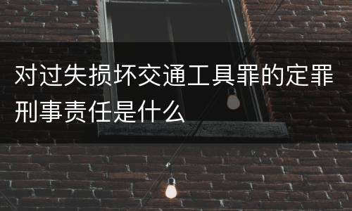 对过失损坏交通工具罪的定罪刑事责任是什么