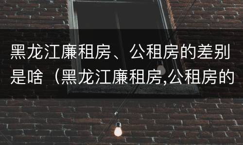 黑龙江廉租房、公租房的差别是啥（黑龙江廉租房,公租房的差别是啥啊）
