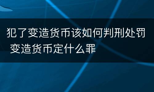 犯了变造货币该如何判刑处罚 变造货币定什么罪