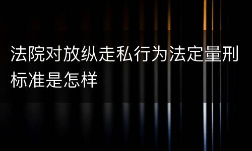法院对放纵走私行为法定量刑标准是怎样