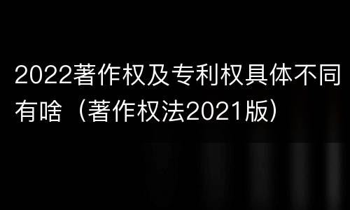 2022著作权及专利权具体不同有啥（著作权法2021版）