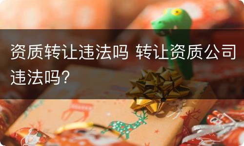 资质转让违法吗 转让资质公司违法吗?