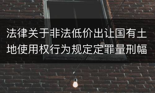法律关于非法低价出让国有土地使用权行为规定定罪量刑幅度有哪些