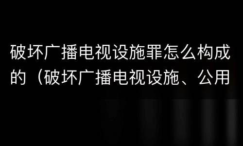 破坏广播电视设施罪怎么构成的（破坏广播电视设施、公用电信设施罪）