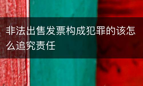 非法出售发票构成犯罪的该怎么追究责任