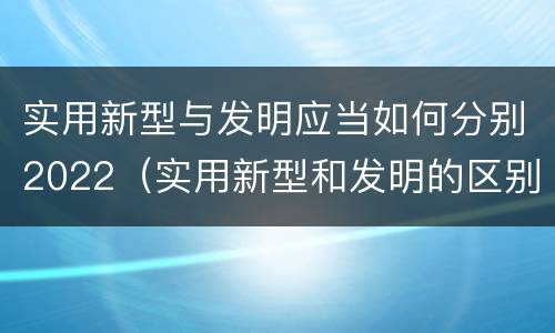 实用新型与发明应当如何分别2022（实用新型和发明的区别）