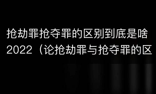 抢劫罪抢夺罪的区别到底是啥2022（论抢劫罪与抢夺罪的区别）